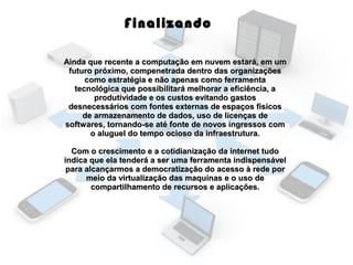 Finalizando
Ainda que recente a computação em nuvem estará, em um
futuro próximo, compenetrada dentro das organizações
como estratégia e não apenas como ferramenta
tecnológica que possibilitará melhorar a eficiência, a
produtividade e os custos evitando gastos
desnecessários com fontes externas de espaços físicos
de armazenamento de dados, uso de licenças de
softwares, tornando-se até fonte de novos ingressos com
o aluguel do tempo ocioso da infraestrutura.
Com o crescimento e a cotidianização da internet tudo
indica que ela tenderá a ser uma ferramenta indispensável
para alcançarmos a democratização do acesso à rede por
meio da virtualização das maquinas e o uso de
compartilhamento de recursos e aplicações.

 