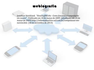 webiografia
Jonathan Strickland. "HowStuffWorks - Como funciona a computação
em nuvem". Publicado em 18 de março de 2009 (atualizado em 24 de
março de 2009) http://informatica.hsw.uol.com.br/computacao-emnuvem.htm (10 de novembro de 2013)

 