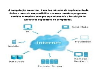 A computação em nuvem é um dos métodos de arquivamento de
dados e consiste em possibilitar o acesso remoto a programas,
serviços e arquivos sem que seja necessária a instalação de
aplicativos específicos no computador.

 