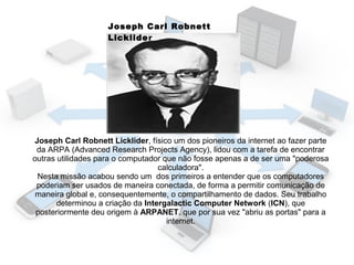 Joseph Carl Robnett
Licklider

Joseph Carl Robnett Licklider, físico um dos pioneiros da internet ao fazer parte
da ARPA (Advanced Research Projects Agency), lidou com a tarefa de encontrar
outras utilidades para o computador que não fosse apenas a de ser uma "poderosa
calculadora".
Nesta missão acabou sendo um dos primeiros a entender que os computadores
poderiam ser usados de maneira conectada, de forma a permitir comunicação de
maneira global e, consequentemente, o compartilhamento de dados. Seu trabalho
determinou a criação da Intergalactic Computer Network (ICN), que
posteriormente deu origem à ARPANET, que por sua vez "abriu as portas" para a
internet.

 