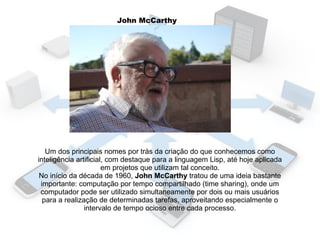 John McCarthy

Um dos principais nomes por trás da criação do que conhecemos como
inteligência artificial, com destaque para a linguagem Lisp, até hoje aplicada
em projetos que utilizam tal conceito.
No início da década de 1960, John McCarthy tratou de uma ideia bastante
importante: computação por tempo compartilhado (time sharing), onde um
computador pode ser utilizado simultaneamente por dois ou mais usuários
para a realização de determinadas tarefas, aproveitando especialmente o
intervalo de tempo ocioso entre cada processo.

 
