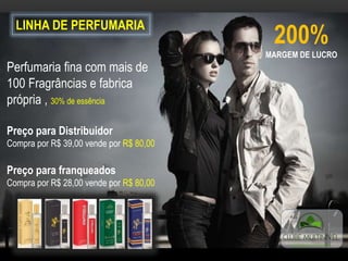 LINHA DE PERFUMARIA
200%
MARGEM DE LUCRO
Perfumaria fina com mais de
100 Fragrâncias e fabrica
própria , 30% de essência
Preço para Distribuidor
Compra por R$ 39,00 vende por R$ 80,00
Preço para franqueados
Compra por R$ 28,00 vende por R$ 80,00
 