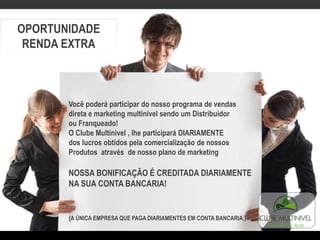 OPORTUNIDADE
RENDA EXTRA
Você poderá participar do nosso programa de vendas
direta e marketing multinivel sendo um Distribuidor
ou Franqueado!
O Clube Multinivel , lhe participará DIARIAMENTE
dos lucros obtidos pela comercialização de nossos
Produtos através de nosso plano de marketing
NOSSA BONIFICAÇÃO É CREDITADA DIARIAMENTE
NA SUA CONTA BANCARIA!
{A ÚNICA EMPRESA QUE PAGA DIARIAMENTES EM CONTA BANCARIA.}
 