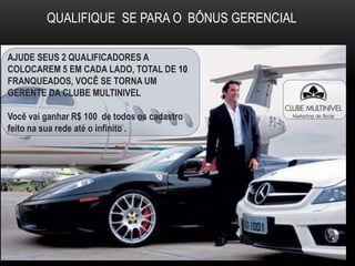 QUALIFIQUE SE PARA O BÔNUS GERENCIAL
AJUDE SEUS 2 QUALIFICADORES A
COLOCAREM 5 EM CADA LADO, TOTAL DE 10
FRANQUEADOS, VOCÊ SE TORNA UM
GERENTE DA CLUBE MULTINIVEL
Você vai ganhar R$ 100 de todos os cadastro
feito na sua rede até o infinito .
 