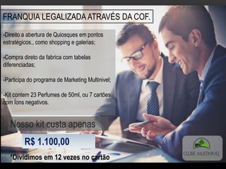 FRANQUIA LEGALIZADA ATRAVÉS DA COF.
-Direito a abertura de Quiosques em pontos
estratégicos., como shopping e galerias;
-Compra direto da fabrica com tabelas
diferenciadas;
-Participa do programa de Marketing Multinivel;
-Kit contem 23 Perfumes de 50ml, ou 7 cartões
com Íons negativos.
Nosso kit custa apenas
R$ 1.100,00
*Dividimos em 12 vezes no cartão
 