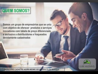 QUEM SOMOS?
Somos um grupo de empresários que se uniu
com objetivo de oferecer produtos e serviços
inovadores com tabela de preço diferenciada
e exclusiva a distribuidores e fraqueados
devidamente cadastrados
EMPRESARIO CADASTRE AGORA MESMO SEU PRODULTO OU SERVIÇO!
 