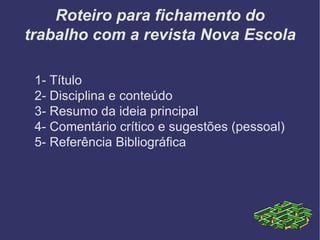 Roteiro para fichamento do trabalho com a revista Nova Escola 1- Título 2- Disciplina e conteúdo 3- Resumo da ideia principal 4- Comentário crítico e sugestões (pessoal) 5- Referência Bibliográfica 