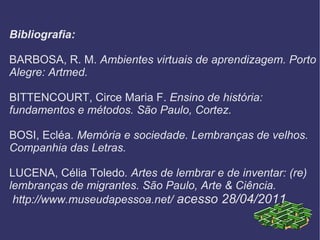 Bibliografia: BARBOSA, R. M.  Ambientes virtuais de aprendizagem. Porto Alegre: Artmed. BITTENCOURT, Circe Maria F.  Ensino de história: fundamentos e métodos. São Paulo, Cortez. BOSI, Ecléa . Memória e sociedade. Lembranças de velhos. Companhia das Letras. LUCENA, Célia Toledo . Artes de lembrar e de inventar: (re) lembranças de migrantes. São Paulo, Arte & Ciência.  http://www.museudapessoa.net/  acesso 28/04/2011 