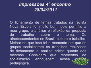 Impressões 4º encontro  28/04/2011 O fichamento de temas tratados na revista Nova Escola foi muito bom, pois permitiu a meu grupo, a análise e reflexão da proposta de trabalho sobre o tema: Os afrodescendentes no Brasil: cultura e trabalho. Melhor do que isso foi o momento em que os grupos socializaram os trabalhos realizados de fichamento e análise crítica quanto aos mesmos. Considero que momentos de socialização enriquecem nossa prática pedagógica. 