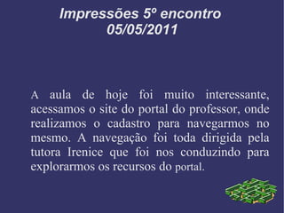 Impressões 5º encontro  05/05/2011 A  aula de hoje foi muito interessante, acessamos o site do portal do professor, onde realizamos o cadastro para navegarmos no mesmo. A navegação foi toda dirigida pela tutora Irenice que foi nos conduzindo para explorarmos os recursos do  portal. 