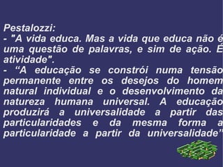 Pestalozzi:  - "A vida educa. Mas a vida que educa não é uma questão de palavras, e sim de ação. É atividade". - “A educação se constrói numa tensão permanente entre os desejos do homem natural individual e o desenvolvimento da natureza humana universal. A educação produzirá a universalidade a partir das particularidades e da mesma forma a particularidade a partir da universalidade” 