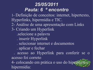 25/05/2011 Pauta: 6  º encontro 1-  Definição de conceitos: internet, hipertexto,  Hyperlinks, hipermídia e TIC. 2- Análise de uma apresentação com Links 3- Criando um Hyperlink .selecione a palavra . inserir Hyperlink . selecionar internet e documentos . aplicar e fechar . acesso ao Hyperlink para conferir se o acesso foi correto 4- colocando em prática o uso do hipertexto e  hipermídia: 