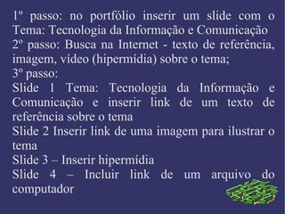 1º passo: no portfólio inserir um slide com o Tema: Tecnologia da Informação e Comunicação 2º passo: Busca na Internet - texto de referência, imagem, vídeo (hipermídia) sobre o tema; 3º passo:  Slide 1 Tema: Tecnologia da Informação e Comunicação e inserir link de um texto de referência sobre o tema  Slide 2 Inserir link de uma imagem para ilustrar o tema Slide 3 – Inserir hipermídia Slide 4 – Incluir link de um arquivo do computador 