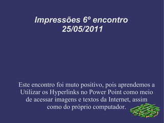 Impressões 6º encontro  25/05/2011 Este encontro foi muto positivo, pois aprendemos a Utilizar os Hyperlinks no Power Point como meio de acessar imagens e textos da Internet, assim como do próprio computador. 