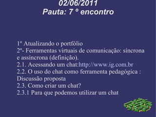 02/06/2011 Pauta: 7 º encontro 1º Atualizando o portfólio 2º- Ferramentas virtuais de comunicação: síncrona e assíncrona (definição). 2.1. Acessando um chat: http://www.ig.com.br 2.2. O uso do chat como ferramenta pedagógica : Discussão proposta 2.3. Como criar um chat? 2.3.1 Para que podemos utilizar um chat 