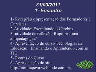 31/03/2011 1º Encontro 1- Recepção e apresentação dos Formadores e Cursistas 2-Atividade: Exercitando o Cérebro 3- atividade de reflexão: Rupturas uma antipedagogia? 4- Apresentação do curso Tecnologias na Educação:  Ensinando e Aprendendo com as TIC 5- Regras do Curso 6- Apresentação do site: http://ntmitapeva.webnode.com.br/ 
