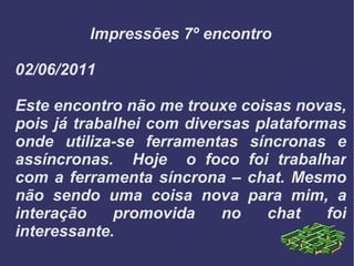Impressões 7º encontro 02/06/2011 Este encontro não me trouxe coisas novas, pois já trabalhei com diversas plataformas onde utiliza-se ferramentas síncronas e assíncronas.  Hoje  o foco foi trabalhar com a ferramenta síncrona – chat. Mesmo não sendo uma coisa nova para mim, a interação promovida no chat foi interessante. 