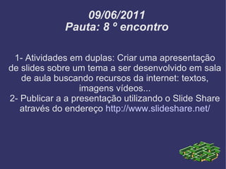 09/06/2011 Pauta: 8 º encontro 1- Atividades em duplas: Criar uma apresentação de slides sobre um tema a ser desenvolvido em sala de aula buscando recursos da internet: textos, imagens vídeos... 2- Publicar a a presentação utilizando o Slide Share através do endereço  http://www.slideshare.net/ 
