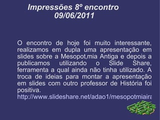 Impressões 8º encontro  09/06/2011 O encontro de hoje foi muito interessante, realizamos em dupla uma apresentação em slides sobre a Mesopotâmia Antiga e depois a publicamos utilizando o Slide Share, ferramenta a qual ainda não tinha utilizado. A troca de ideias para montar a apresentação em slides com outro professor de História foi positiva. http://www.slideshare.net/adao1/mesopotmiairaque-8331529 