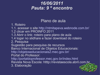 16/06/2011 Pauta: 9 º encontro Plano de aula 1. Roteiro 1.1. acessar o site  http://ntmitapeva.webnode.com.br/ 1.2 clicar em PROINFO 2011 1.3 Abrir o link: roteiro para plano de aula 1.4 logar no slidhare e fazer download do roteiro 2. Pesquisa Sugestão para pesquisa de recursos Banco Internacional de Objetos Educacionais:  http://objetoseducacionais2.mec.gov.br/ Portal do Professor:  http://portaldoprofessor.mec.gov.br/index.html Revista Nova Escola: htttp://revistaescola.abril.com.br 3. Elaboração 
