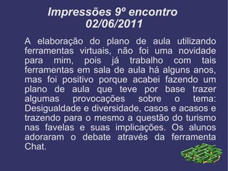 Impressões 9º encontro  02/06/2011 A elaboração do plano de aula utilizando ferramentas virtuais, não foi uma novidade para mim, pois já trabalho com tais ferramentas em sala de aula há alguns anos, mas foi positivo porque acabei fazendo um plano de aula que teve por base trazer algumas provocações sobre o tema: Desigualdade e diversidade, casos e acasos e trazendo para o mesmo a questão do turismo nas favelas e suas implicações. Os alunos adoraram o debate através da ferramenta Chat. 