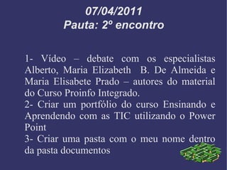 07/04/2011 Pauta: 2º encontro 1- Vídeo – debate com os especialistas Alberto, Maria Elizabeth  B. De Almeida e Maria Elisabete Prado – autores do material do Curso Proinfo Integrado. 2- Criar um portfólio do curso Ensinando e Aprendendo com as TIC utilizando o Power Point 3- Criar uma pasta com o meu nome dentro da pasta documentos 