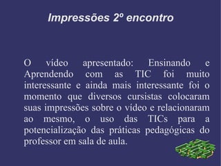 Impressões 2º encontro O vídeo apresentado: Ensinando e Aprendendo com as TIC foi muito interessante e ainda mais interessante foi o momento que diversos cursistas colocaram suas impressões sobre o vídeo e relacionaram ao mesmo, o uso das TICs para a potencialização das práticas pedagógicas do professor em sala de aula. 