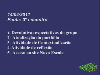 14/04/2011 Pauta: 3º encontro 1-  Devolutiva: expectativas do grupo 2- Atualização do portfólio 3- Atividade de Contextualização 4-Atividade de reflexão 5- Acesso ao site Nova Escola 