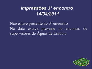 Impressões 3º encontro  14/04/2011 Não estive presente no 3º encontro Na data estava presente no encontro de supervisores de Águas de Lindóia 