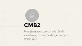 CMB2
Uma ferramenta para a criação de
metaboxes, custom fields e forms para
WordPress.
 