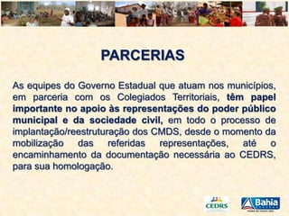 PARCERIAS
As equipes do Governo Estadual que atuam nos municípios,
em parceria com os Colegiados Territoriais, têm papel
importante no apoio às representações do poder público
municipal e da sociedade civil, em todo o processo de
implantação/reestruturação dos CMDS, desde o momento da
mobilização das referidas representações, até o
encaminhamento da documentação necessária ao CEDRS,
para sua homologação.

 