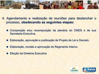 4. Agendamento e realização de reuniões para deslanchar o
processo, obedecendo as seguintes etapas:
Composição e/ou recomposição da plenária do CMDS e de sua
Secretaria Executiva.
Elaboração, aprovação e publicação de Projeto de Lei e Decreto.
Elaboração, revisão e aprovação do Regimento Interno.
Eleição da Diretoria Executiva

 