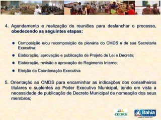 4. Agendamento e realização de reuniões para deslanchar o processo,
obedecendo as seguintes etapas:
Composição e/ou recomposição da plenária do CMDS e de sua Secretaria
Executiva;
Elaboração, aprovação e publicação de Projeto de Lei e Decreto;
Elaboração, revisão e aprovação do Regimento Interno;
Eleição da Coordenação Executiva

5. Orientação ao CMDS para encaminhar as indicações dos conselheiros
titulares e suplentes ao Poder Executivo Municipal, tendo em vista a
necessidade de publicação de Decreto Municipal de nomeação dos seus
membros;

 