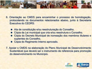 6. Orientação ao CMDS para encaminhar o processo de homologação,
protocolando os documentos relacionados abaixo, junto à Secretaria
Executiva do CEDRS:
Ata de constituição e/ou reestruturação do Conselho.
Cópia da Lei municipal que cria e/ou reestrutura o Conselho.
Cópia do Decreto Municipal de nomeação dos membros titulares e
suplentes do Conselho.
Cópia do Regimento Interno aprovado.
7. Apoiar o CMDS na elaboração do Plano Municipal de Desenvolvimento
Sustentável que deverá ser o instrumento de referencia para promoção
do desenvolvimento no Município.

 