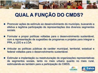QUAL A FUNÇÃO DO CMDS?
Promover ações de estímulo ao desenvolvimento do município, buscando a
efetiva e legítima participação de representações dos diversos segmentos
sociais.
Formular e propor políticas voltadas para o desenvolvimento sustentável,
com a representação de sugestões de programas e projetos para integrar o
PPA, a LDO e a LOA.
Articular as políticas públicas de caráter municipal, territorial, estadual e
federal voltados para o desenvolvimento sustentável.
Estimular a implantação ou reestruturação de organizações representativas
de segmentos sociais, tanto no meio urbano quanto no meio rural,
estimulando-as também para a participação do CMDS.

 
