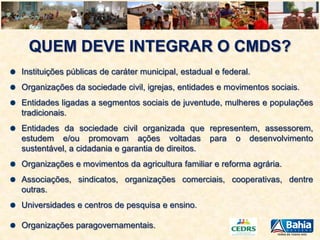 QUEM DEVE INTEGRAR O CMDS?
Instituições públicas de caráter municipal, estadual e federal.
Organizações da sociedade civil, igrejas, entidades e movimentos sociais.

Entidades ligadas a segmentos sociais de juventude, mulheres e populações
tradicionais.
Entidades da sociedade civil organizada que representem, assessorem,
estudem e/ou promovam ações voltadas para o desenvolvimento
sustentável, a cidadania e garantia de direitos.
Organizações e movimentos da agricultura familiar e reforma agrária.
Associações, sindicatos, organizações comerciais, cooperativas, dentre
outras.
Universidades e centros de pesquisa e ensino.
Organizações paragovernamentais.

 