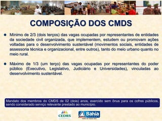 COMPOSIÇÃO DOS CMDS
Mínimo de 2/3 (dois terços) das vagas ocupadas por representantes de entidades
da sociedade civil organizada, que implementem, estudem ou promovam ações
voltadas para o desenvolvimento sustentável (movimentos sociais, entidades de
assessoria técnica e organizacional, entre outros), tanto do meio urbano quanto no
meio rural.
Máximo de 1/3 (um terço) das vagas ocupadas por representantes do poder
público (Executivo, Legislativo, Judiciário e Universidades), vinculadas ao
desenvolvimento sustentável.

Mandato dos membros do CMDS de 02 (dois) anos, exercido sem ônus para os cofres públicos,
sendo considerado serviço relevante prestado ao município.

 