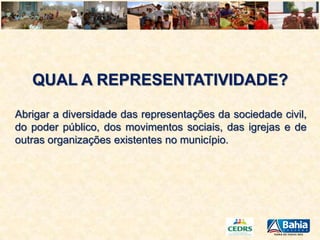 QUAL A REPRESENTATIVIDADE?
Abrigar a diversidade das representações da sociedade civil,
do poder público, dos movimentos sociais, das igrejas e de
outras organizações existentes no município.

 