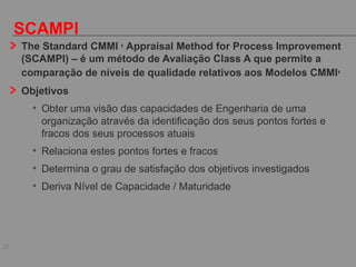 20
SCAMPI
The Standard CMMI ®
Appraisal Method for Process Improvement
(SCAMPI) – é um método de Avaliação Class A que permite a
comparação de níveis de qualidade relativos aos Modelos CMMI®
Objetivos
• Obter uma visão das capacidades de Engenharia de uma
organização através da identificação dos seus pontos fortes e
fracos dos seus processos atuais
• Relaciona estes pontos fortes e fracos
• Determina o grau de satisfação dos objetivos investigados
• Deriva Nível de Capacidade / Maturidade
 