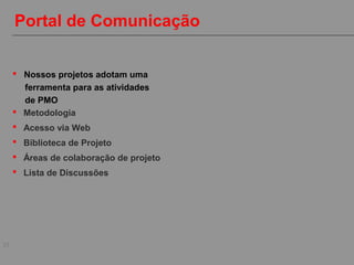 25
Portal de Comunicação
 Metodologia
 Acesso via Web
 Biblioteca de Projeto
 Áreas de colaboração de projeto
 Lista de Discussões
 Nossos projetos adotam uma
ferramenta para as atividades
de PMO
 