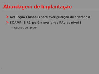 30
Abordagem de Implantação
Avaliação Classe B para averiguarção de aderência
SCAMPI B #2, porém avaliando PAs de nível 3
• Ocorreu em Set/04
 