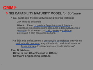 6
CMMI®
SEI CAPABILITY MATURITY MODEL for Software
• SEI (Carnegie Mellon Software Engineering Institute)
- 20+ anos de existência
- Missão: Fazer progredir a Engenharia de Software e
disciplinas relacionadas para assegurar o desenvolvimento e
operação de sistemas com custo, tempo e qualidade
previsíveis e com constante melhoria.
“Na SEI, nós enfatizamos a prevenção de defeitos através da
melhoria de processo e qualidade do produto durante as
fases iniciais do desenvolvimento de sistemas”
Paul D. Nielsen
Director and Chief Executive Officer
Software Engineering Institute
 