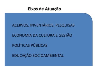 Eixos de Atuação
ACERVOS, INVENTÁRIOS, PESQUISAS
ECONOMIA DA CULTURA E GESTÃO
POLÍTICAS PÚBLICAS
EDUCAÇÃO SOCIOAMBIENTAL
 