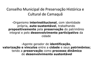 -Organismo interinstitucional, com identidade
própria, auto-sustentável, trabalhando
propositivamente pela preservação do patrimônio
integral e pelo desenvolvimento participativo da
cidade
-Agente gerador de identificação,
valorização e vínculos entre a cidade e seus patrimônios;
tendo a preservação como processo dinâmico
de desenvolvimento sustentável
Conselho Municipal de Preservação Histórica e
Cultural de Camaquã
 