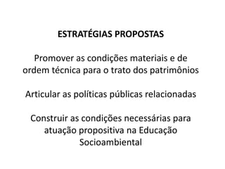 ESTRATÉGIAS PROPOSTAS
Promover as condições materiais e de
ordem técnica para o trato dos patrimônios
Articular as políticas públicas relacionadas
Construir as condições necessárias para
atuação propositiva na Educação
Socioambiental
 