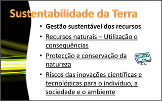 • Gestão sustentável dos recursos
• Recursos naturais – Utilização e
  consequências
• Protecção e conservação da
  natureza
• Riscos das inovações científicas e
  tecnológicas para o indivíduo, a
  sociedade e o ambiente
 