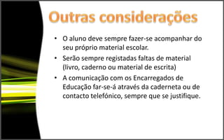 • O aluno deve sempre fazer-se acompanhar do
  seu próprio material escolar.
• Serão sempre registadas faltas de material
  (livro, caderno ou material de escrita)
• A comunicação com os Encarregados de
  Educação far-se-á através da caderneta ou de
  contacto telefónico, sempre que se justifique.
 