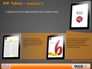 >> Tablet – anúncio 2
 O segundo terá uma ação interativa com o próprio texto.




                   1. Produziremos uma matéria em          2. Ao final do teste o usuário clicará em
                   inglês, que terá alguns campos em       "Verificar Resultado" e terá quantas
                   branco. Em um espaço determinado da     palavras acertou. Dependendo do
                   página o usuário terá algumas opções    resultado, o profissional do CNA
                   de palavras que se encaixam nesses
                                                           aparecerá dizendo o nível e explicando
                   campos.
                                                           a importância do inglês.




                                                                           *Peso máximo de 5MB
 