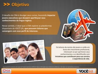 >> Objetivo

O desafio do CNA é divulgar seus cursos, buscando impactar
jovens executivos que desejem aperfeiçoar seus
conhecimentos da língua inglesa.

Nesse sentido, é ideal que o CNA explore as plataformas
disponíveis da VOCÊ S/A, que possuem leitores que
convergem com esse perfil de interesse.




                                                                                                                    Os leitores da revista são jovens e estão em
                                                                                                                              busca de crescimento profissional,
                                                                                                                               interessam-se por aprimorar seus
                                                                                                                           conhecimentos e se identificarão com
                                                                                                                   iniciativas que contribuam para sua carreira
                                                                                                                                           e experiência de vida.



Essa proposta foi produzida pela equipe de Projetos Especiais da VOCÊ S/A.Todas as informações aqui contidas são confidencias e não devem ser reproduzidas por terceiros.
 