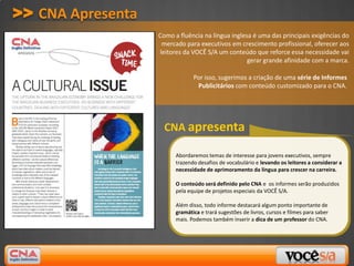 >> CNA Apresenta
                   Como a fluência na língua inglesa é uma das principais exigências do
                    mercado para executivos em crescimento profissional, oferecer aos
                   leitores da VOCÊ S/A um conteúdo que reforce essa necessidade vai
                                                   gerar grande afinidade com a marca.

                                Por isso, sugerimos a criação de uma série de Informes
                                 Publicitários com conteúdo customizado para o CNA.




                     CNA apresenta

                         Abordaremos temas de interesse para jovens executivos, sempre
                         trazendo desafios de vocabulário e levando os leitores a considerar a
                         necessidade de aprimoramento da língua para crescer na carreira.

                         O conteúdo será definido pelo CNA e os informes serão produzidos
                         pela equipe de projetos especiais da VOCÊ S/A.

                         Além disso, todo informe destacará algum ponto importante de
                         gramática e trará sugestões de livros, cursos e filmes para saber
                         mais. Podemos também inserir a dica de um professor do CNA.
 
